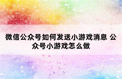 微信公众号如何发送小游戏消息 公众号小游戏怎么做